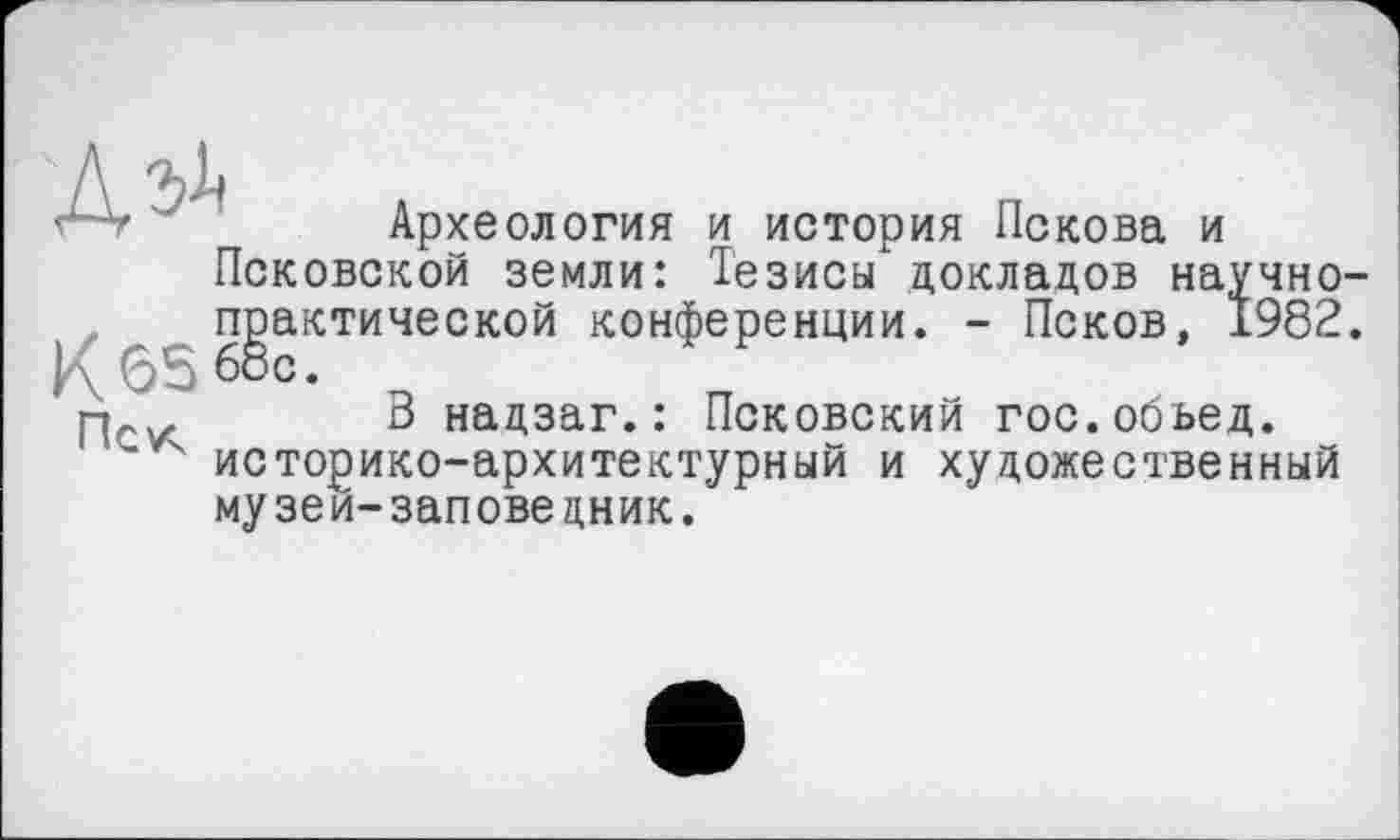 ﻿Археология и история Пскова и Псковской земли: Тезисы докладов научно практической конференции. - Псков, 1982 65 бос.
пс^ В надзаг.: Псковский гос.обьед.
' историко-архитектурный и художественный музеи-заповедник.